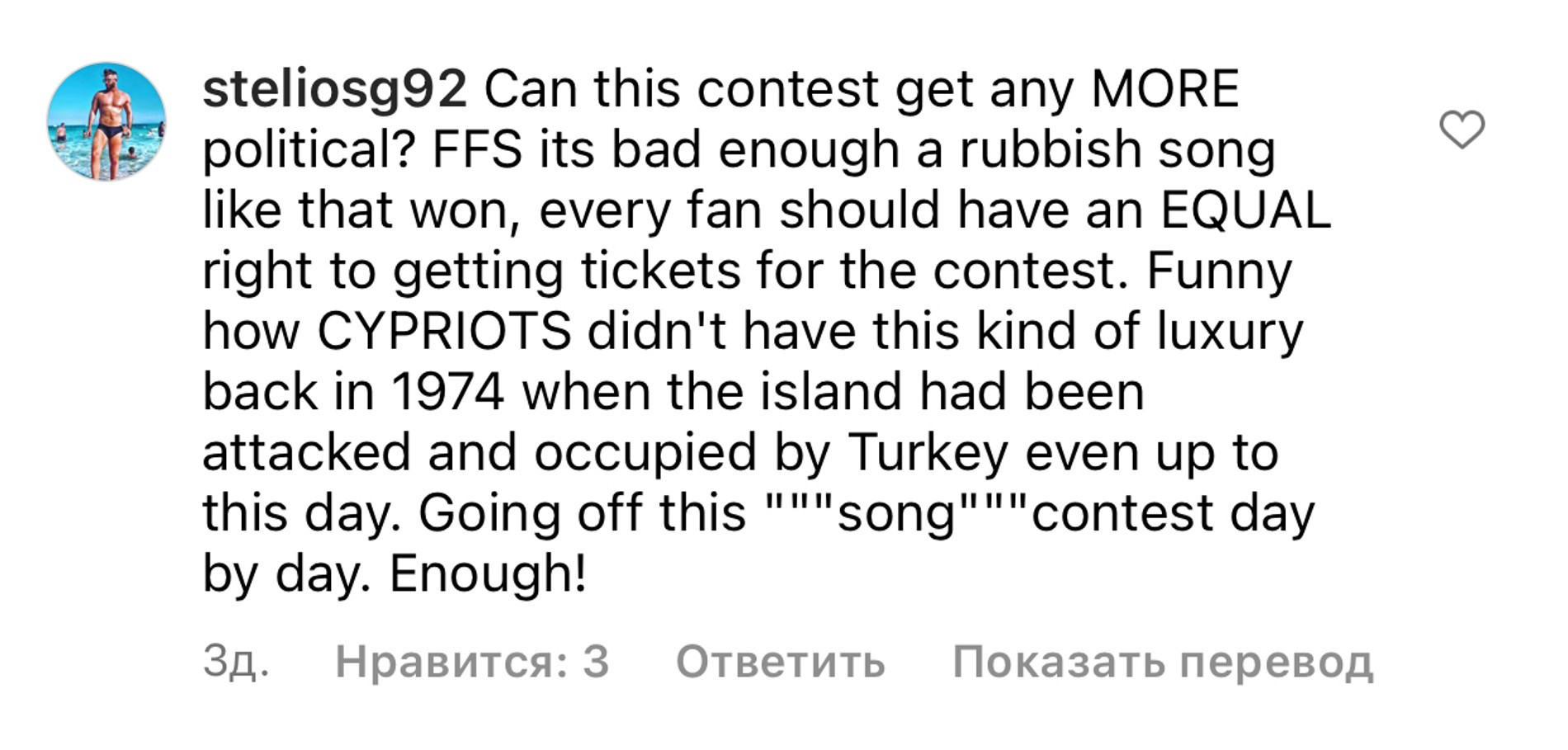 «А конкурс может быть ЕЩЕ более политичным? Мало того, что та песня победила, каждый фанат должен иметь равные права для того, чтобы купить билеты! Смешно, что Кипр не имел эту роскошь в 1974, когда остров был атакован Турцией. Разочаровываюсь в этом «песенном» конкурсе с каждым днем. Достаточно!»